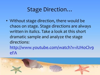 Stage Direction…
• Without stage direction, there would be
chaos on stage. Stage directions are always
written in italics. Take a look at this short
dramatic sample and analyze the stage
directions:
http://www.youtube.com/watch?v=iUHoClv9
eFA
 