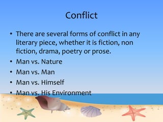 Conflict
• There are several forms of conflict in any
literary piece, whether it is fiction, non
fiction, drama, poetry or prose.
• Man vs. Nature
• Man vs. Man
• Man vs. Himself
• Man vs. His Environment
 