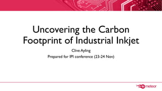Uncovering the Carbon
Footprint of Industrial Inkjet
Clive Ayling
Prepared for IPI conference (23-24 Nov)
 