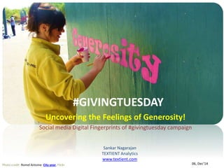 #GIVINGTUESDAY 
Uncovering the Feelings of Generosity! 
Social media Digital Fingerprints of #givingtuesday campaign 
Photo credit :Romel Antoine City year, Flickr 
Sankar Nagarajan 
TEXTIENT Analytics 
www.textient.com 
06, Dec’14 
 
