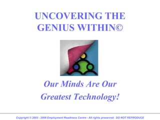UNCOVERING THE
             GENIUS WITHIN©




                  Our Minds Are Our
                 Greatest Technology!

Copyright © 2003 - 2008 Employment Readiness Centre - All rights preserved. DO NOT REPRODUCE
 