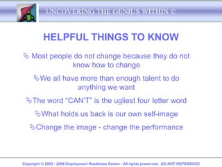 UNCOVERING THE GENIUS WITHIN ©


          HELPFUL THINGS TO KNOW
 Most people do not change because they do not
             know how to change
     We all have more than enough talent to do
                 anything we want
 The word “CAN’T” is the ugliest four letter word
      What holds us back is our own self-image
   Change the image - change the performance



Copyright © 2003 - 2008 Employment Readiness Centre - All rights preserved. DO NOT REPRODUCE
 