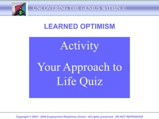 UNCOVERING THE GENIUS WITHIN ©


                    LEARNED OPTIMISM

                               Activity
               Your Approach to
                  Life Quiz

Copyright © 2003 - 2008 Employment Readiness Centre - All rights preserved. DO NOT REPRODUCE
 