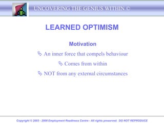 UNCOVERING THE GENIUS WITHIN ©


                    LEARNED OPTIMISM

                                    Motivation
               An inner force that compels behaviour
                              Comes from within
               NOT from any external circumstances




Copyright © 2003 - 2008 Employment Readiness Centre - All rights preserved. DO NOT REPRODUCE
 