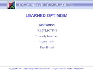 UNCOVERING THE GENIUS WITHIN ©


                    LEARNED OPTIMISM

                                    Motivation
                                  RESTRICTIVE
                               Primarily based on:
                                     “Have To’s”
                                     Fear Based




Copyright © 2003 - 2008 Employment Readiness Centre - All rights preserved. DO NOT REPRODUCE
 