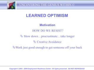 UNCOVERING THE GENIUS WITHIN ©


                    LEARNED OPTIMISM

                                    Motivation
                            HOW DO WE RESIST?
              Slow down…procrastinate…take longer
                              Creative Avoidance
    Work just good enough to get someone off your back




Copyright © 2003 - 2008 Employment Readiness Centre - All rights preserved. DO NOT REPRODUCE
 