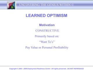 UNCOVERING THE GENIUS WITHIN ©


                    LEARNED OPTIMISM

                                    Motivation
                                CONSTRUCTIVE
                               Primarily based on:
                                     “Want To’s”
                   Pay Value or Personal Profitability




Copyright © 2003 - 2008 Employment Readiness Centre - All rights preserved. DO NOT REPRODUCE
 