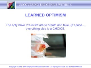 UNCOVERING THE GENIUS WITHIN ©


                      LEARNED OPTIMISM

The only have to’s in life are to breath and take up space…
              everything else is a CHOICE.




  Copyright © 2003 - 2008 Employment Readiness Centre - All rights preserved. DO NOT REPRODUCE
 