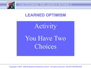 UNCOVERING THE GENIUS WITHIN ©


                    LEARNED OPTIMISM

                               Activity
                    You Have Two
                       Choices

Copyright © 2003 - 2008 Employment Readiness Centre - All rights preserved. DO NOT REPRODUCE
 