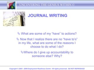 UNCOVERING THE GENIUS WITHIN ©


                      JOURNAL WRITING



          What are some of my “have” to actions?
         Now that I realize there are no “have to’s”
         in my life, what are some of the reasons I
                   choose to do what I do?
             Where do I give up accountability to
                   someone else? Why?


Copyright © 2003 - 2008 Employment Readiness Centre - All rights preserved. DO NOT REPRODUCE
 