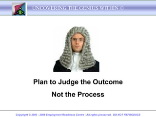 UNCOVERING THE GENIUS WITHIN ©




            Plan to Judge the Outcome
                          Not the Process

Copyright © 2003 - 2008 Employment Readiness Centre - All rights preserved. DO NOT REPRODUCE
 