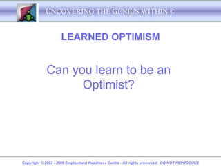 UNCOVERING THE GENIUS WITHIN ©


                    LEARNED OPTIMISM


            Can you learn to be an
                  Optimist?




Copyright © 2003 - 2008 Employment Readiness Centre - All rights preserved. DO NOT REPRODUCE
 