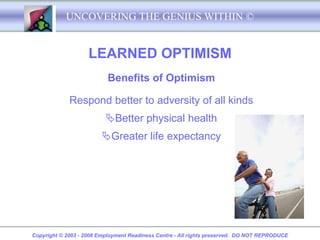 UNCOVERING THE GENIUS WITHIN ©


                    LEARNED OPTIMISM
                           Benefits of Optimism

             Respond better to adversity of all kinds
                          Better physical health
                         Greater life expectancy




Copyright © 2003 - 2008 Employment Readiness Centre - All rights preserved. DO NOT REPRODUCE
 