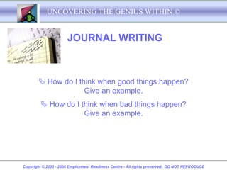 UNCOVERING THE GENIUS WITHIN ©


                      JOURNAL WRITING



         How do I think when good things happen?
                     Give an example.
          How do I think when bad things happen?
                     Give an example.




Copyright © 2003 - 2008 Employment Readiness Centre - All rights preserved. DO NOT REPRODUCE
 