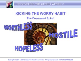 UNCOVERING THE GENIUS WITHIN ©


          KICKING THE WORRY HABIT
                          The Downward Spiral




Copyright © 2003 - 2008 Employment Readiness Centre - All rights preserved. DO NOT REPRODUCE
 