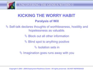 UNCOVERING THE GENIUS WITHIN ©


            KICKING THE WORRY HABIT
                                 Paralysis of Will
 Self-talk declares thoughts of worthlessness, hostility and
                 hopelessness as valuable.
                     Block out all other information
                     Blind spot to anything positive
                                  Isolation sets in
               Imagination goes runs away with you



  Copyright © 2003 - 2008 Employment Readiness Centre - All rights preserved. DO NOT REPRODUCE
 
