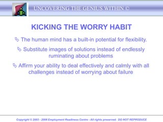 UNCOVERING THE GENIUS WITHIN ©


           KICKING THE WORRY HABIT
 The human mind has a built-in potential for flexibility.
  Substitute images of solutions instead of endlessly
              ruminating about problems
 Affirm your ability to deal effectively and calmly with all
       challenges instead of worrying about failure




 Copyright © 2003 - 2008 Employment Readiness Centre - All rights preserved. DO NOT REPRODUCE
 