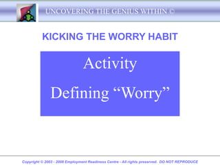 UNCOVERING THE GENIUS WITHIN ©


          KICKING THE WORRY HABIT

                               Activity
              Defining “Worry”


Copyright © 2003 - 2008 Employment Readiness Centre - All rights preserved. DO NOT REPRODUCE
 