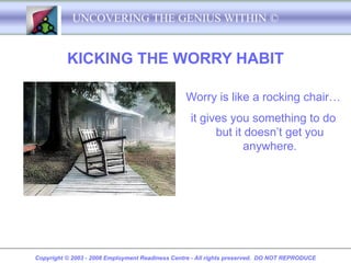UNCOVERING THE GENIUS WITHIN ©


          KICKING THE WORRY HABIT

                                                 Worry is like a rocking chair…
                                                   it gives you something to do
                                                         but it doesn’t get you
                                                                anywhere.




Copyright © 2003 - 2008 Employment Readiness Centre - All rights preserved. DO NOT REPRODUCE
 