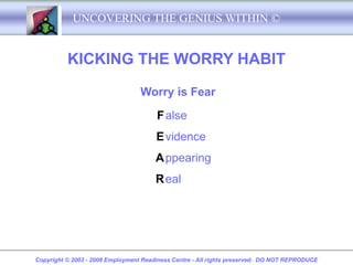 UNCOVERING THE GENIUS WITHIN ©


          KICKING THE WORRY HABIT

                                  Worry is Fear

                                       F alse
                                       E vidence
                                       A ppearing
                                       R eal




Copyright © 2003 - 2008 Employment Readiness Centre - All rights preserved. DO NOT REPRODUCE
 