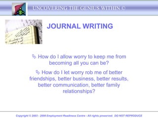 UNCOVERING THE GENIUS WITHIN ©


                      JOURNAL WRITING



            How do I allow worry to keep me from
                becoming all you can be?
              How do I let worry rob me of better
         friendships, better business, better results,
              better communication, better family
                        relationships?



Copyright © 2003 - 2008 Employment Readiness Centre - All rights preserved. DO NOT REPRODUCE
 