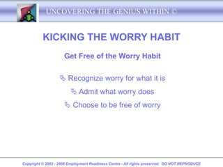 UNCOVERING THE GENIUS WITHIN ©


          KICKING THE WORRY HABIT
                     Get Free of the Worry Habit

                    Recognize worry for what it is
                         Admit what worry does
                      Choose to be free of worry




Copyright © 2003 - 2008 Employment Readiness Centre - All rights preserved. DO NOT REPRODUCE
 