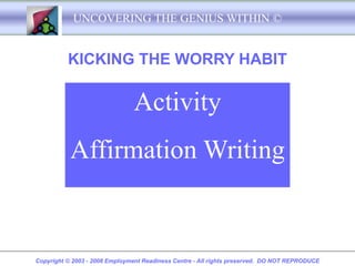 UNCOVERING THE GENIUS WITHIN ©


          KICKING THE WORRY HABIT

                               Activity
           Affirmation Writing


Copyright © 2003 - 2008 Employment Readiness Centre - All rights preserved. DO NOT REPRODUCE
 
