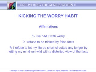 UNCOVERING THE GENIUS WITHIN ©


          KICKING THE WORRY HABIT

                                   Affirmations

                           I’ve had it with worry
               I refuse to be tricked by false facts
  I refuse to let my life be short-circuited any longer by
letting my mind run wild with a distorted view of the facts




Copyright © 2003 - 2008 Employment Readiness Centre - All rights preserved. DO NOT REPRODUCE
 