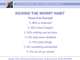 UNCOVERING THE GENIUS WITHIN ©


          KICKING THE WORRY HABIT
                             Prove It to Yourself
                               96% is irrelevant
                             40% never happen
                       30% nothing can be done
                       12% they were needless
                               10% petty things
                       8% something substantial
                           4% out of our control

Copyright © 2003 - 2008 Employment Readiness Centre - All rights preserved. DO NOT REPRODUCE
 