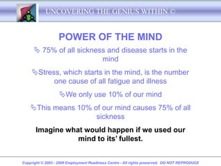 UNCOVERING THE GENIUS WITHIN ©


                   POWER OF THE MIND
       75% of all sickness and disease starts in the
                          mind
     Stress, which starts in the mind, is the number
           one cause of all fatigue and illness
                   We only use 10% of our mind
    This means 10% of our mind causes 75% of all
                     sickness
       Imagine what would happen if we used our
                  mind to its’ fullest.


Copyright © 2003 - 2008 Employment Readiness Centre - All rights preserved. DO NOT REPRODUCE
 