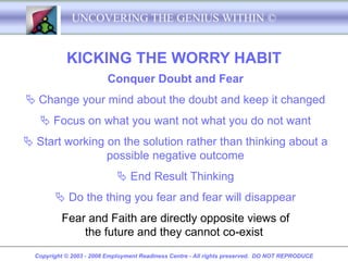 UNCOVERING THE GENIUS WITHIN ©


            KICKING THE WORRY HABIT
                          Conquer Doubt and Fear
 Change your mind about the doubt and keep it changed
    Focus on what you want not what you do not want
 Start working on the solution rather than thinking about a
                possible negative outcome
                              End Result Thinking
         Do the thing you fear and fear will disappear
          Fear and Faith are directly opposite views of
              the future and they cannot co-exist
  Copyright © 2003 - 2008 Employment Readiness Centre - All rights preserved. DO NOT REPRODUCE
 