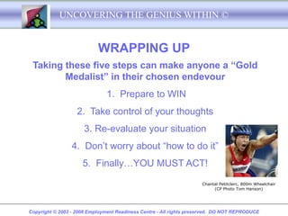 UNCOVERING THE GENIUS WITHIN ©


                           WRAPPING UP
 Taking these five steps can make anyone a “Gold
        Medalist” in their chosen endevour
                               1. Prepare to WIN
                   2. Take control of your thoughts
                      3. Re-evaluate your situation
                 4. Don’t worry about “how to do it”
                     5. Finally…YOU MUST ACT!
                                                                     Chantal Petitclerc, 800m Wheelchair
                                                                          (CP Photo Tom Hanson)




Copyright © 2003 - 2008 Employment Readiness Centre - All rights preserved. DO NOT REPRODUCE
 