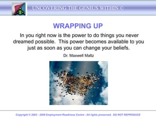 UNCOVERING THE GENIUS WITHIN ©


                            WRAPPING UP
   In you right now is the power to do things you never
dreamed possible. This power becomes available to you
       just as soon as you can change your beliefs.
                                    Dr. Maxwell Maltz




 Copyright © 2003 - 2008 Employment Readiness Centre - All rights preserved. DO NOT REPRODUCE
 