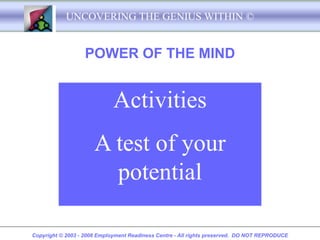 UNCOVERING THE GENIUS WITHIN ©


                   POWER OF THE MIND


                             Activities
                      A test of your
                        potential

Copyright © 2003 - 2008 Employment Readiness Centre - All rights preserved. DO NOT REPRODUCE
 