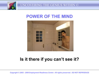 UNCOVERING THE GENIUS WITHIN ©


                   POWER OF THE MIND




           Is it there if you can’t see it?

Copyright © 2003 - 2008 Employment Readiness Centre - All rights preserved. DO NOT REPRODUCE
 