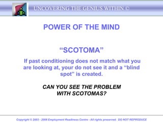 UNCOVERING THE GENIUS WITHIN ©


                   POWER OF THE MIND


                              “SCOTOMA”
    If past conditioning does not match what you
    are looking at, your do not see it and a “blind
                   spot” is created.

                  CAN YOU SEE THE PROBLEM
                      WITH SCOTOMAS?



Copyright © 2003 - 2008 Employment Readiness Centre - All rights preserved. DO NOT REPRODUCE
 