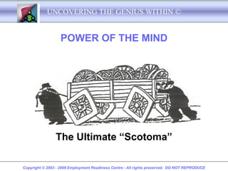 UNCOVERING THE GENIUS WITHIN ©


                   POWER OF THE MIND




                The Ultimate “Scotoma”

Copyright © 2003 - 2008 Employment Readiness Centre - All rights preserved. DO NOT REPRODUCE
 