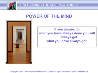 UNCOVERING THE GENIUS WITHIN ©


                   POWER OF THE MIND

                                           If you always do
                                  what you have always done you will
                                                always get
                                      what you have always got.




Copyright © 2003 - 2008 Employment Readiness Centre - All rights preserved. DO NOT REPRODUCE
 