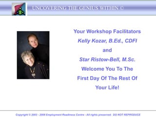 UNCOVERING THE GENIUS WITHIN ©



                                          Your Workshop Facilitators
                                             Kelly Kozar, B.Ed., CDFI
                                                                and
                                              Star Ristow-Bell, M.Sc.
                                                Welcome You To The
                                             First Day Of The Rest Of
                                                          Your Life!




Copyright © 2003 - 2008 Employment Readiness Centre - All rights preserved. DO NOT REPRODUCE
 