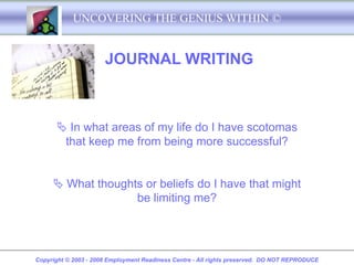 UNCOVERING THE GENIUS WITHIN ©


                      JOURNAL WRITING



       In what areas of my life do I have scotomas
       that keep me from being more successful?


      What thoughts or beliefs do I have that might
                   be limiting me?




Copyright © 2003 - 2008 Employment Readiness Centre - All rights preserved. DO NOT REPRODUCE
 