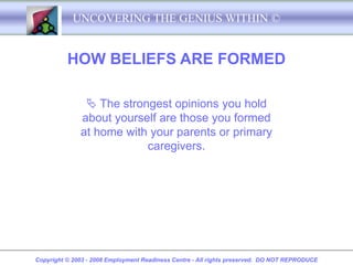UNCOVERING THE GENIUS WITHIN ©


          HOW BELIEFS ARE FORMED

                The strongest opinions you hold
              about yourself are those you formed
              at home with your parents or primary
                          caregivers.




Copyright © 2003 - 2008 Employment Readiness Centre - All rights preserved. DO NOT REPRODUCE
 