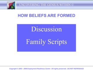 UNCOVERING THE GENIUS WITHIN ©


          HOW BELIEFS ARE FORMED


                           Discussion
                    Family Scripts


Copyright © 2003 - 2008 Employment Readiness Centre - All rights preserved. DO NOT REPRODUCE
 