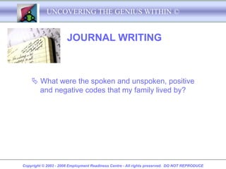 UNCOVERING THE GENIUS WITHIN ©


                      JOURNAL WRITING



     What were the spoken and unspoken, positive
      and negative codes that my family lived by?




Copyright © 2003 - 2008 Employment Readiness Centre - All rights preserved. DO NOT REPRODUCE
 