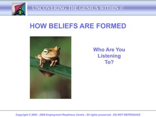 UNCOVERING THE GENIUS WITHIN ©


          HOW BELIEFS ARE FORMED


                                                         Who Are You
                                                          Listening
                                                             To?




Copyright © 2003 - 2008 Employment Readiness Centre - All rights preserved. DO NOT REPRODUCE
 