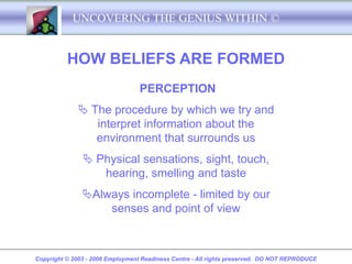 UNCOVERING THE GENIUS WITHIN ©


          HOW BELIEFS ARE FORMED
                                  PERCEPTION
              The procedure by which we try and
                interpret information about the
                environment that surrounds us
                Physical sensations, sight, touch,
                  hearing, smelling and taste
               Always incomplete - limited by our
                   senses and point of view



Copyright © 2003 - 2008 Employment Readiness Centre - All rights preserved. DO NOT REPRODUCE
 