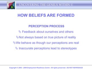 UNCOVERING THE GENIUS WITHIN ©


          HOW BELIEFS ARE FORMED

                        PERCEPTION PROCESS
            Feedback about ourselves and others
        Not always based on true picture of reality
    We behave as though our perceptions are real
        Inaccurate perceptions lead to stereotypes




Copyright © 2003 - 2008 Employment Readiness Centre - All rights preserved. DO NOT REPRODUCE
 