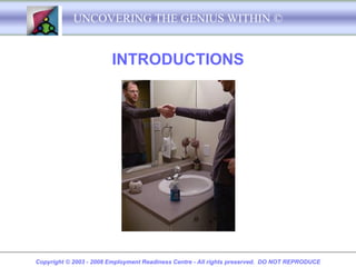 UNCOVERING THE GENIUS WITHIN ©


                        INTRODUCTIONS




Copyright © 2003 - 2008 Employment Readiness Centre - All rights preserved. DO NOT REPRODUCE
 