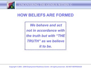 UNCOVERING THE GENIUS WITHIN ©


          HOW BELIEFS ARE FORMED

                          We behave and act
                     not in accordance with
                     the truth but with “THE
                      TRUTH” as we believe
                                      it to be.




Copyright © 2003 - 2008 Employment Readiness Centre - All rights preserved. DO NOT REPRODUCE
 