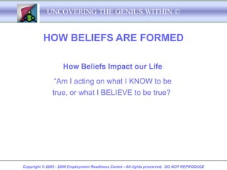 UNCOVERING THE GENIUS WITHIN ©


          HOW BELIEFS ARE FORMED

                    How Beliefs Impact our Life
                “Am I acting on what I KNOW to be
               true, or what I BELIEVE to be true?




Copyright © 2003 - 2008 Employment Readiness Centre - All rights preserved. DO NOT REPRODUCE
 