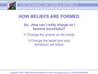 UNCOVERING THE GENIUS WITHIN ©


          HOW BELIEFS ARE FORMED
                So…How can I really change so I
                    become successful?
                 Change the picture on the inside
                     Change the belief and your
                        behaviour will follow




Copyright © 2003 - 2008 Employment Readiness Centre - All rights preserved. DO NOT REPRODUCE
 